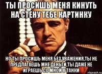 ты просишь меня кинуть на стену тебе картинку но ты просишь меня без уважения,ты не предлагаешь мне деньги,ты даже не играешь со мной в танки