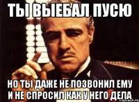 ты выебал пусю но ты даже не позвонил ему и не спросил как у него дела