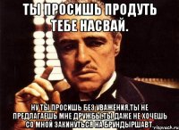 ты просишь продуть тебе насвай. ну ты просишь без уважения,ты не предлагаешь мне дружбы,ты даже не хочешь со мной закинуться на брундыршавт.