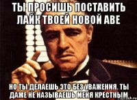 ты просишь поставить лайк твоей новой аве но ты делаешь это без уважения. ты даже не называешь меня крестным