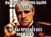 вы просите чтоб было теплее... но вы просите без уважения.