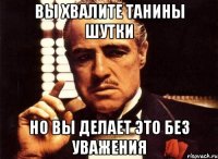 вы хвалите танины шутки но вы делает это без уважения