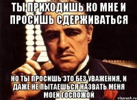 ты приходишь ко мне и просишь сдерживаться но ты просишь это без уважения, и даже не пытаешься назвать меня моей госпожой