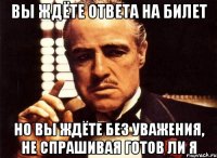 вы ждёте ответа на билет но вы ждёте без уважения, не спрашивая готов ли я