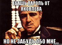 ебашь пароль от яковлева но не забудь обо мне...