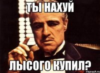 ты нахуй лысого купил?