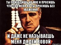 ты приходишь ко мне и просишь что-то у меня но ты просишь без уважения и даже не называешь меня дядей вовой