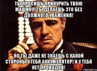 ты просишь прикурить твою машину! ты делаешь это без должного уважения! но ты даже не знаешь с какой стороны у тебя аккумулятор! и у тебя нет проводов!