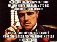 ты просишь прикурить твою машину! и ты делаешь это без должного уважения! но ты даже не знаешь с какой стороны у тебя аккумулятор! и у тебя нет проводов!