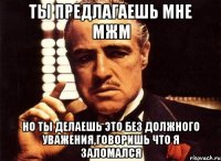 ты предлагаешь мне мжм но ты делаешь это без должного уважения,говоришь что я заломался