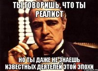 ты говоришь, что ты реалист но ты даже не знаешь известных деятелей этой эпохи