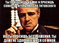 ты приходишь ко мне и просишь скинуть титульник для титовского но ты просишь без уважения, ты даже не здороваешься со мной