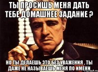 ты просишь меня дать тебе домашнее задание ? но ты делаешь это без уважения , ты даже не называешь меня по имени