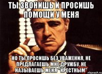 ты звонишь и просишь помощи у меня но ты просишь без уважения, не предлагаешь мне дружбу, не называешь меня "крестным"