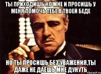 ты приходишь ко мне и просишь у меня помочь тебе в твоей беде но ты просишь без уважения,ты даже не даёшь мне дунуть