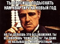 ты просишь подыскать нам квартиру на новый год но ты делаешь это без уважения, ты не говоришь "пожалуйста", ты даже не называешь меня крёстным