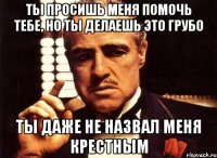 ты просишь меня помочь тебе, но ты делаешь это грубо ты даже не назвал меня крестным