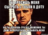 ты просишь меня сыграть с тобой в доту но ты делаешь это без уважения, ты даже не перестаешь называть меня дном