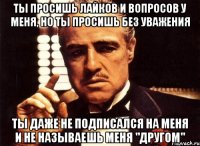 ты просишь лайков и вопросов у меня, но ты просишь без уважения ты даже не подписался на меня и не называешь меня "другом"