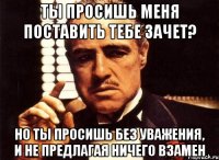 ты просишь меня поставить тебе зачет? но ты просишь без уважения, и не предлагая ничего взамен