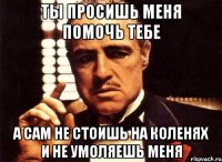 ты просишь меня помочь тебе а сам не стоишь на коленях и не умоляешь меня