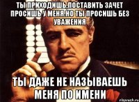 ты приходишь,поставить зачет просишь у меня.но ты просишь без уважения ты даже не называешь меня по имени