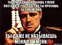 ты приходишь,просишь у меня поставить тебе зачет.но ты просишь без уважения ты даже не называешь меня по имени.