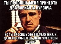 ты просишь меня принести два варианта курсача но ты просишь это без уважения, и даже не называешь меня "крестным отцом"