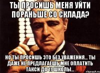 ты просишь меня уйти пораньше со склада? но ты просишь это без уважения... ты даже не предлагаешь мне оплатить такси до 11 школы...