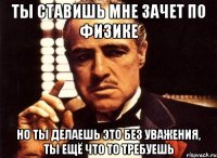 ты ставишь мне зачет по физике но ты делаешь это без уважения, ты ещё что то требуешь