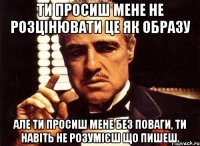 ти просиш мене не розцінювати це як образу але ти просиш мене без поваги, ти навіть не розумієш що пишеш.