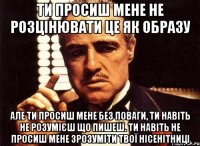 ти просиш мене не розцінювати це як образу але ти просиш мене без поваги, ти навіть не розумієш що пишеш. ти навіть не просиш мене зрозуміти твої нісенітниці