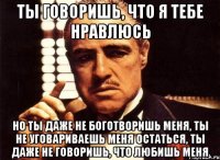 ты говоришь, что я тебе нравлюсь но ты даже не боготворишь меня, ты не уговариваешь меня остаться, ты даже не говоришь, что любишь меня