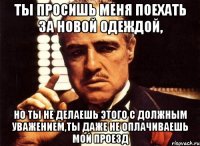 ты просишь меня поехать за новой одеждой, но ты не делаешь этого с должным уважением,ты даже не оплачиваешь мой проезд