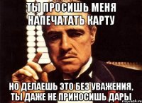 ты просишь меня напечатать карту но делаешь это без уважения, ты даже не приносишь дары