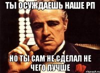 ты осуждаешь наше рп но ты сам не сделал не чего лучше