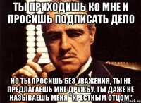 ты приходишь ко мне и просишь подписать дело но ты просишь без уважения, ты не предлагаешь мне дружбу, ты даже не называешь меня "крестным отцом"