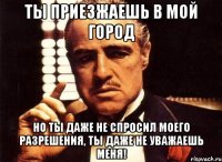 ты приезжаешь в мой город но ты даже не спросил моего разрешения, ты даже не уважаешь меня!