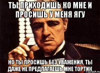 ты приходишь ко мне и просишь у меня ягу но ты просишь без уважения, ты даже не предлагаешь мне тортик