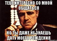 тебе интересно со мной общаться но ты даже не знаешь дату моего рождения