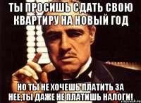 ты просишь сдать свою квартиру на новый год но ты не хочешь платить за нее,ты даже не платишь налоги!