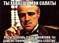 ты хаваешь мои салаты но ты делаешь это без уважения. ты даже не говоришь "заебись салатик"