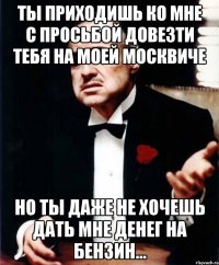 ты приходишь ко мне с просьбой довезти тебя на моей москвиче но ты даже не хочешь дать мне денег на бензин...