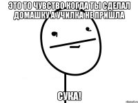 это то чувство когда ты сделал домашку а училка не пришла сука!