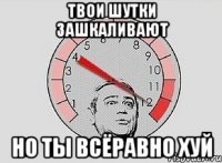 твои шутки зашкаливают но ты всёравно хуй