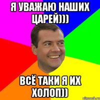 я уважаю наших царей))) всё таки я их холоп))