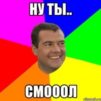 ну ты.. смооол