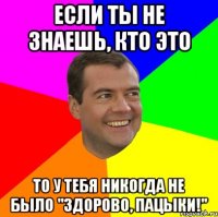 если ты не знаешь, кто это то у тебя никогда не было "здорово, пацыки!"