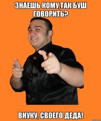 знаешь кому,так буш говорить? внуку, своего деда!