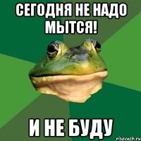 сегодня не надо мытся! и не буду